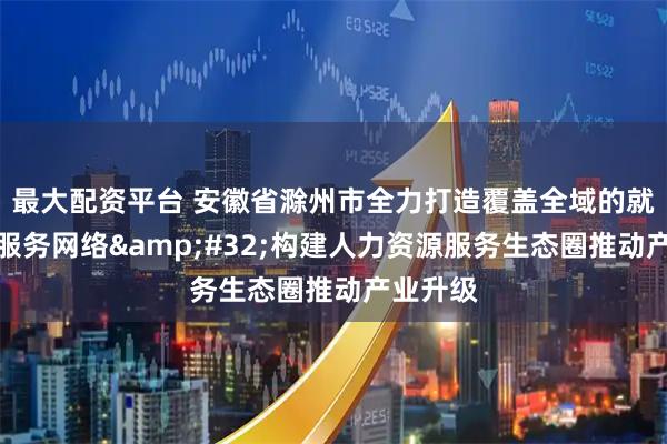 最大配资平台 安徽省滁州市全力打造覆盖全域的就业创业服务网络&#32;构建人力资源服务生态圈推动产业升级
