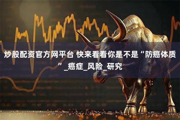 炒股配资官方网平台 快来看看你是不是“防癌体质”_癌症_风险_研究
