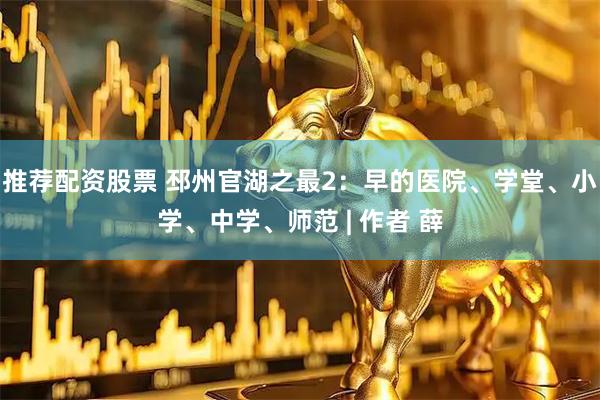 推荐配资股票 邳州官湖之最2：早的医院、学堂、小学、中学、师范 | 作者 薛
