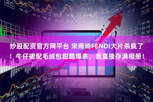 炒股配资官方网平台 宋雨琦FENDI大片杀疯了！牛仔裙配毛绒包甜酷爆表，我直接存满相册！