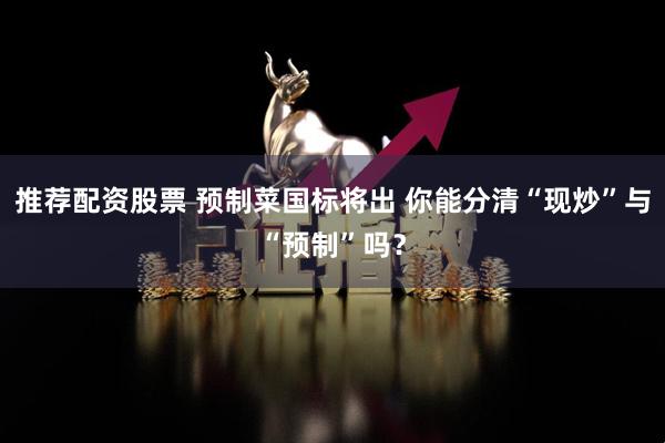 推荐配资股票 预制菜国标将出 你能分清“现炒”与“预制”吗？