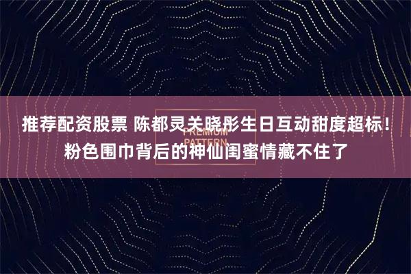 推荐配资股票 陈都灵关晓彤生日互动甜度超标！粉色围巾背后的神仙闺蜜情藏不住了