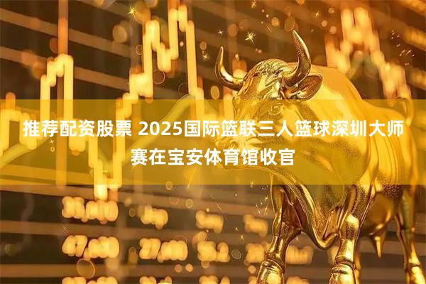 推荐配资股票 2025国际篮联三人篮球深圳大师赛在宝安体育馆收官