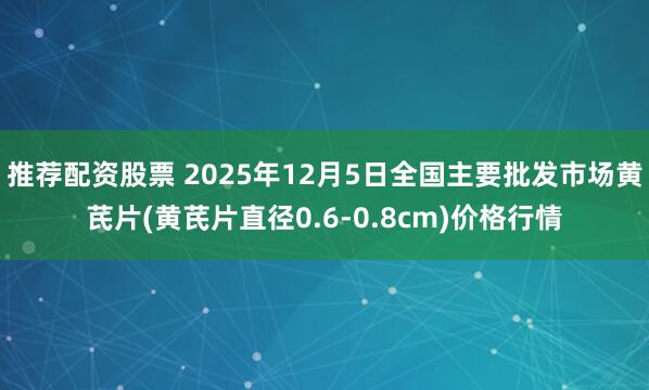 推荐配资股票 2025年12月5日全国主要批发市场黄芪片(黄芪片直径0.6-0.8cm)价格行情