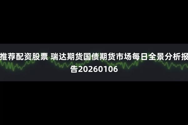 推荐配资股票 瑞达期货国债期货市场每日全景分析报告20260106